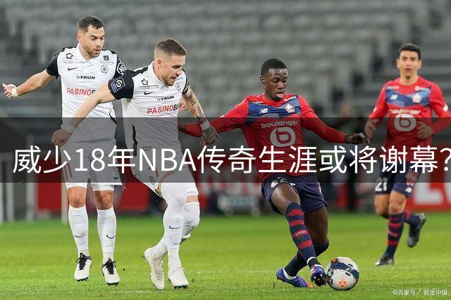 威少18年NBA传奇生涯或将谢幕？