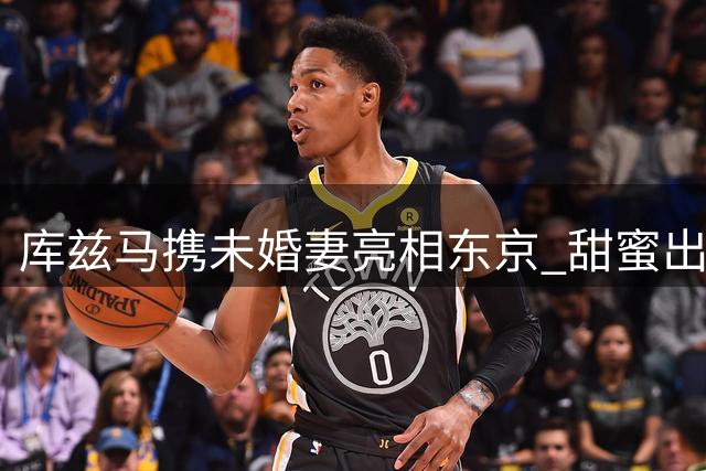 库兹马携未婚妻亮相东京 甜蜜出游照片获球迷点赞
