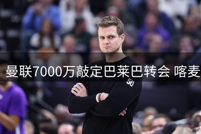 曼联7000万敲定巴莱巴转会 喀麦隆中场周末体检