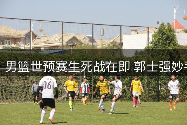 男篮世预赛生死战在即 郭士强妙手激活双核补强短板
