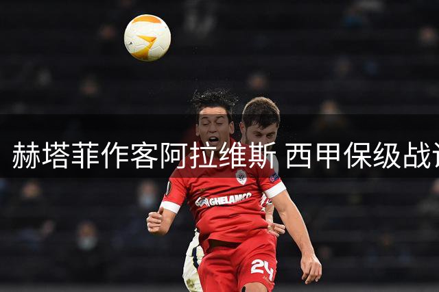 赫塔菲作客阿拉维斯 西甲保级战谁主沉浮？