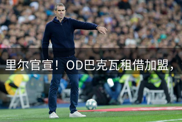 里尔官宣！OD巴克瓦租借加盟，法甲助攻王者重返法国，新赛季冲击欧冠