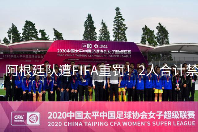 阿根廷队遭FIFA重罚！2人合计禁赛17场 足协回应：保留上诉可能性