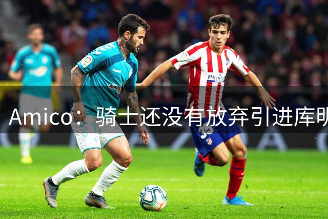 Amico：骑士还没有放弃引进库明加或沃特森 目前已深入参与谈判